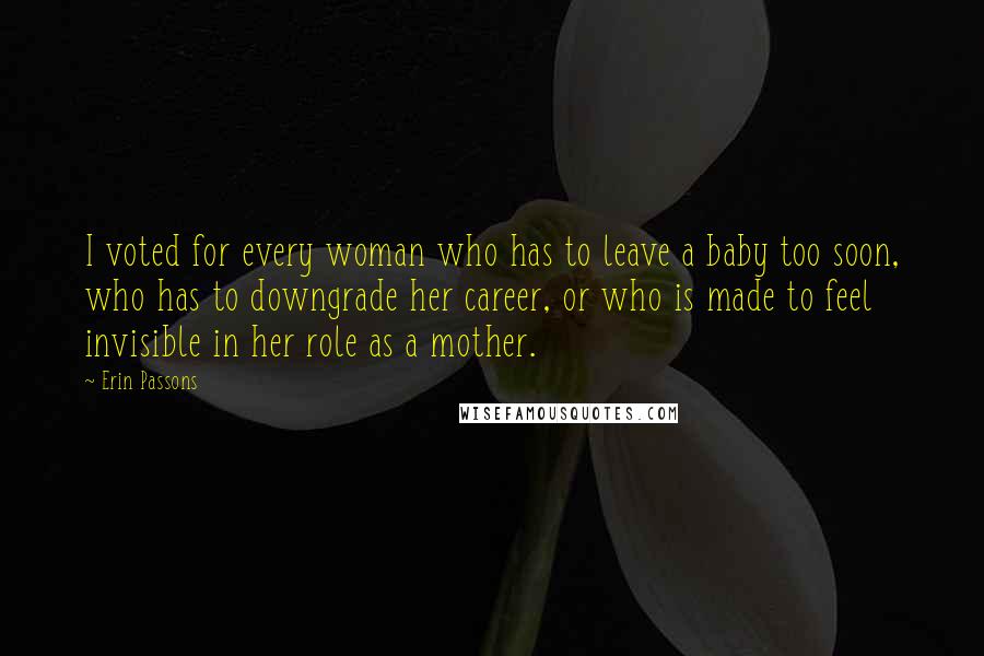 Erin Passons Quotes: I voted for every woman who has to leave a baby too soon, who has to downgrade her career, or who is made to feel invisible in her role as a mother.