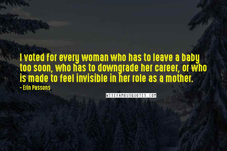 Erin Passons Quotes: I voted for every woman who has to leave a baby too soon, who has to downgrade her career, or who is made to feel invisible in her role as a mother.