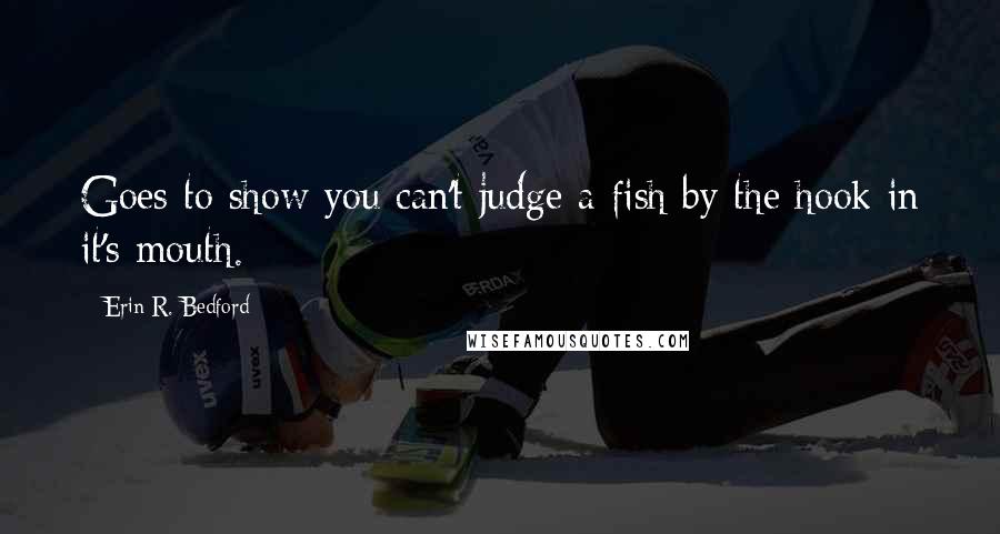 Erin R. Bedford Quotes: Goes to show you can't judge a fish by the hook in it's mouth.