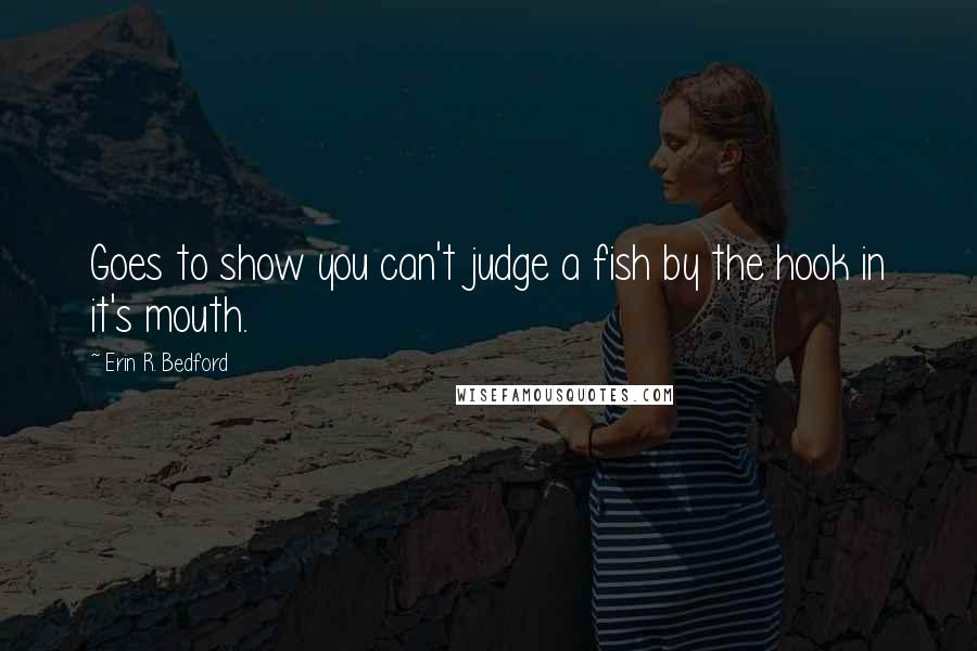 Erin R. Bedford Quotes: Goes to show you can't judge a fish by the hook in it's mouth.