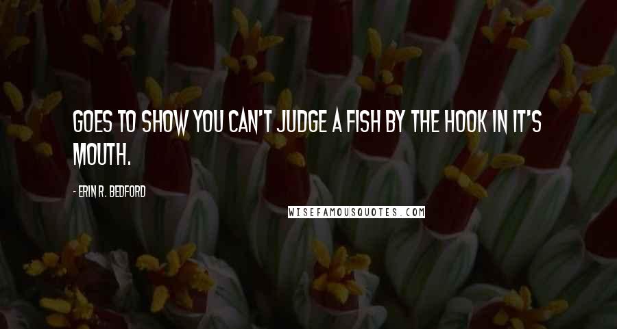 Erin R. Bedford Quotes: Goes to show you can't judge a fish by the hook in it's mouth.