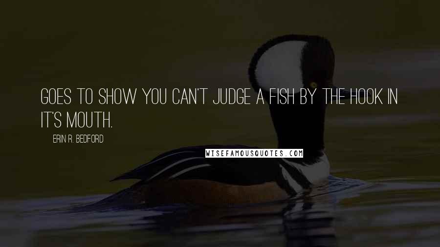 Erin R. Bedford Quotes: Goes to show you can't judge a fish by the hook in it's mouth.