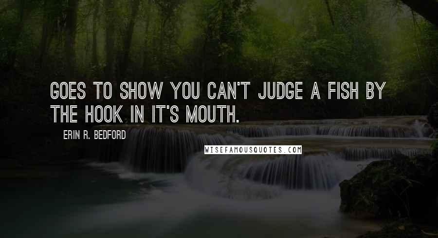 Erin R. Bedford Quotes: Goes to show you can't judge a fish by the hook in it's mouth.