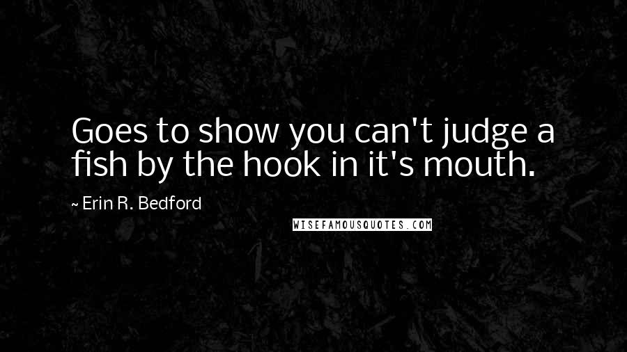 Erin R. Bedford Quotes: Goes to show you can't judge a fish by the hook in it's mouth.