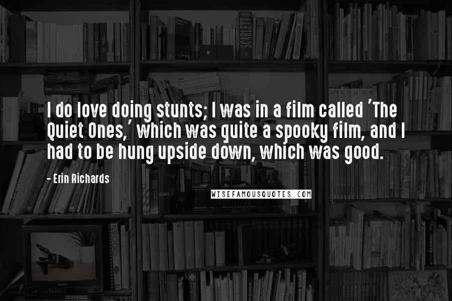 Erin Richards Quotes: I do love doing stunts; I was in a film called 'The Quiet Ones,' which was quite a spooky film, and I had to be hung upside down, which was good.