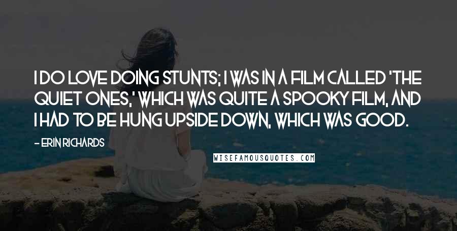 Erin Richards Quotes: I do love doing stunts; I was in a film called 'The Quiet Ones,' which was quite a spooky film, and I had to be hung upside down, which was good.