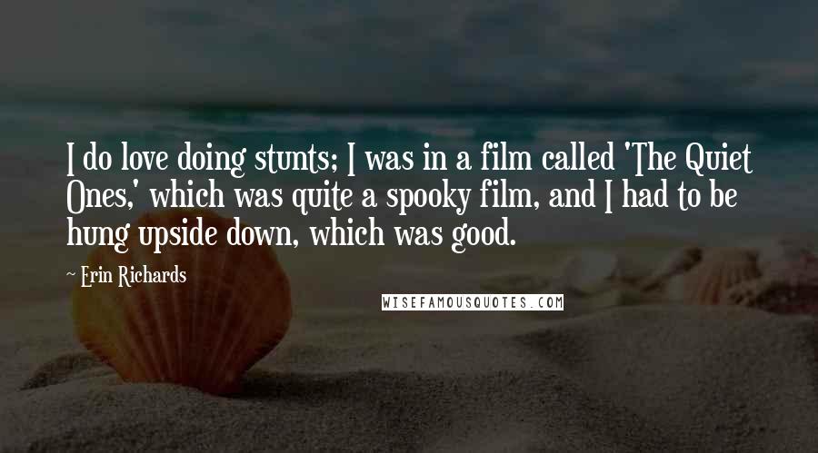 Erin Richards Quotes: I do love doing stunts; I was in a film called 'The Quiet Ones,' which was quite a spooky film, and I had to be hung upside down, which was good.
