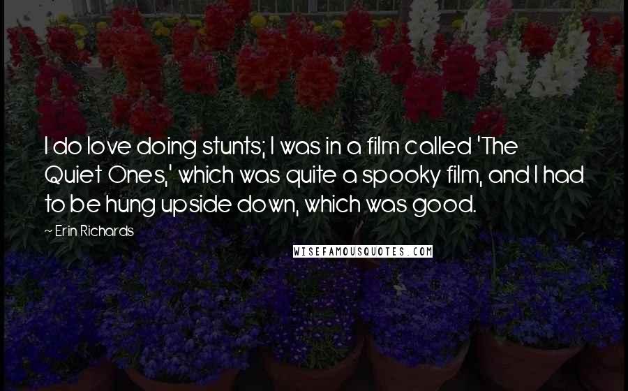 Erin Richards Quotes: I do love doing stunts; I was in a film called 'The Quiet Ones,' which was quite a spooky film, and I had to be hung upside down, which was good.