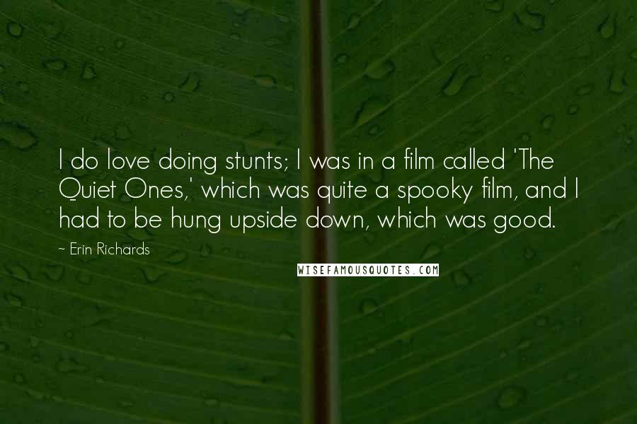 Erin Richards Quotes: I do love doing stunts; I was in a film called 'The Quiet Ones,' which was quite a spooky film, and I had to be hung upside down, which was good.