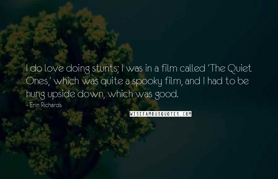 Erin Richards Quotes: I do love doing stunts; I was in a film called 'The Quiet Ones,' which was quite a spooky film, and I had to be hung upside down, which was good.