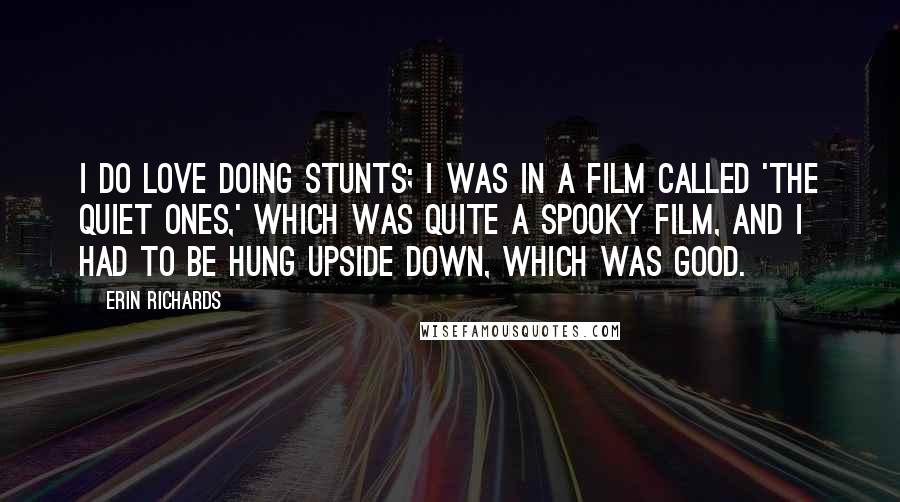 Erin Richards Quotes: I do love doing stunts; I was in a film called 'The Quiet Ones,' which was quite a spooky film, and I had to be hung upside down, which was good.
