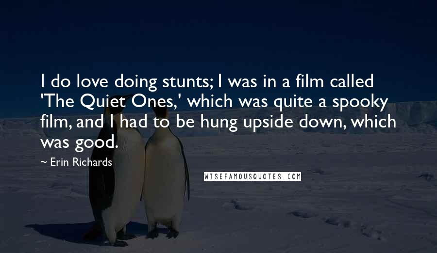 Erin Richards Quotes: I do love doing stunts; I was in a film called 'The Quiet Ones,' which was quite a spooky film, and I had to be hung upside down, which was good.