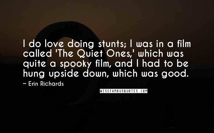 Erin Richards Quotes: I do love doing stunts; I was in a film called 'The Quiet Ones,' which was quite a spooky film, and I had to be hung upside down, which was good.