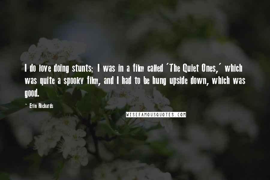 Erin Richards Quotes: I do love doing stunts; I was in a film called 'The Quiet Ones,' which was quite a spooky film, and I had to be hung upside down, which was good.