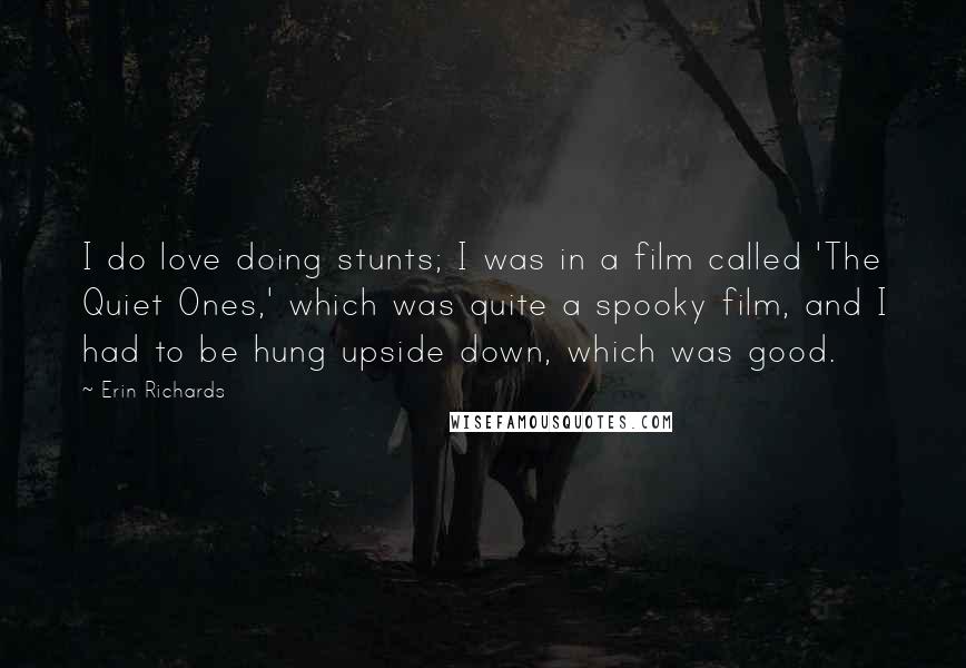 Erin Richards Quotes: I do love doing stunts; I was in a film called 'The Quiet Ones,' which was quite a spooky film, and I had to be hung upside down, which was good.