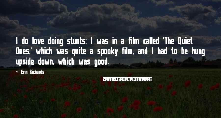 Erin Richards Quotes: I do love doing stunts; I was in a film called 'The Quiet Ones,' which was quite a spooky film, and I had to be hung upside down, which was good.