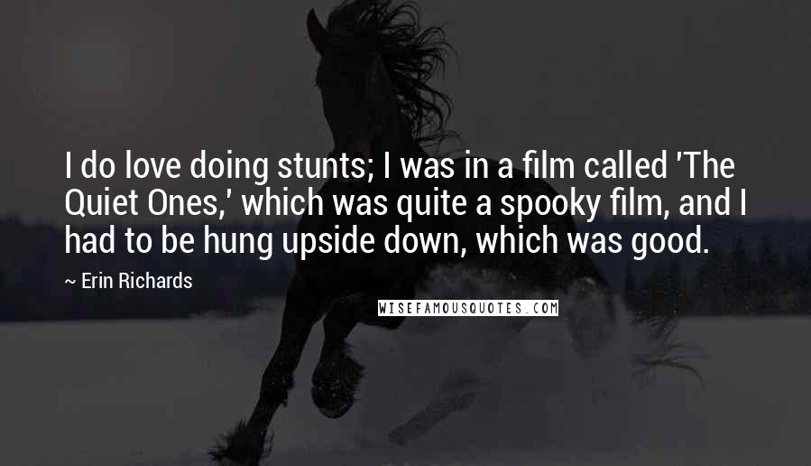Erin Richards Quotes: I do love doing stunts; I was in a film called 'The Quiet Ones,' which was quite a spooky film, and I had to be hung upside down, which was good.