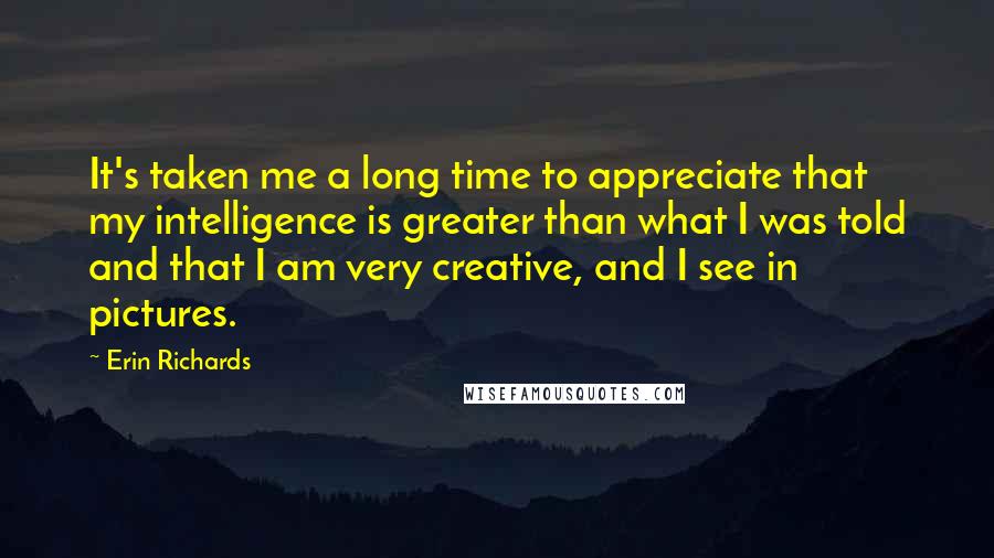 Erin Richards Quotes: It's taken me a long time to appreciate that my intelligence is greater than what I was told and that I am very creative, and I see in pictures.