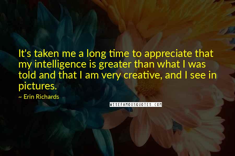 Erin Richards Quotes: It's taken me a long time to appreciate that my intelligence is greater than what I was told and that I am very creative, and I see in pictures.
