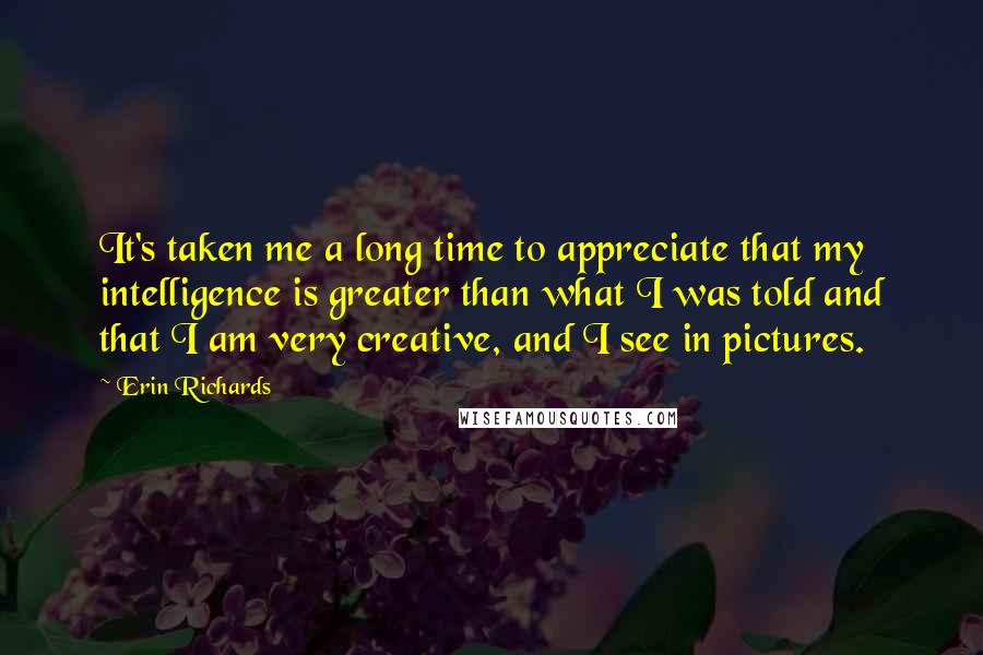 Erin Richards Quotes: It's taken me a long time to appreciate that my intelligence is greater than what I was told and that I am very creative, and I see in pictures.