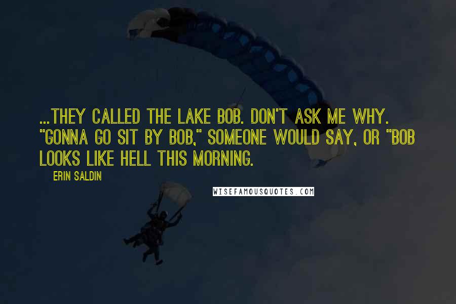 Erin Saldin Quotes: ...They called the lake Bob. Don't ask me why. "Gonna go sit by Bob," someone would say, or "Bob looks like hell this morning.