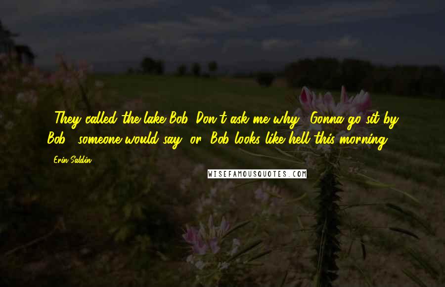 Erin Saldin Quotes: ...They called the lake Bob. Don't ask me why. "Gonna go sit by Bob," someone would say, or "Bob looks like hell this morning.