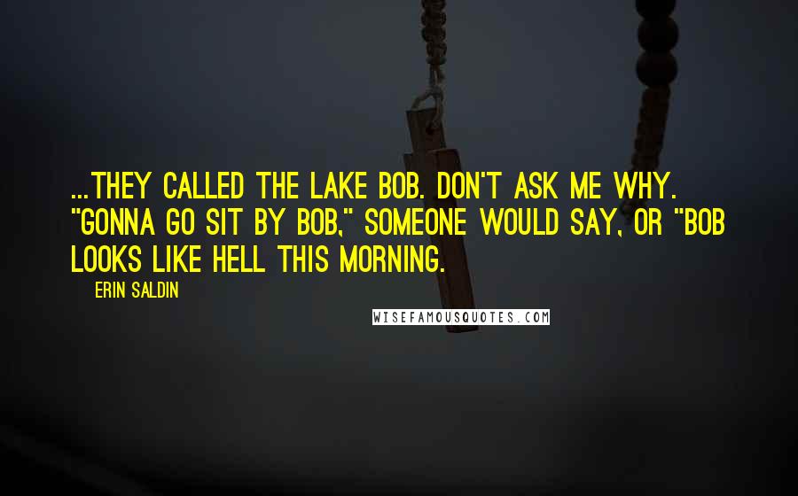 Erin Saldin Quotes: ...They called the lake Bob. Don't ask me why. "Gonna go sit by Bob," someone would say, or "Bob looks like hell this morning.