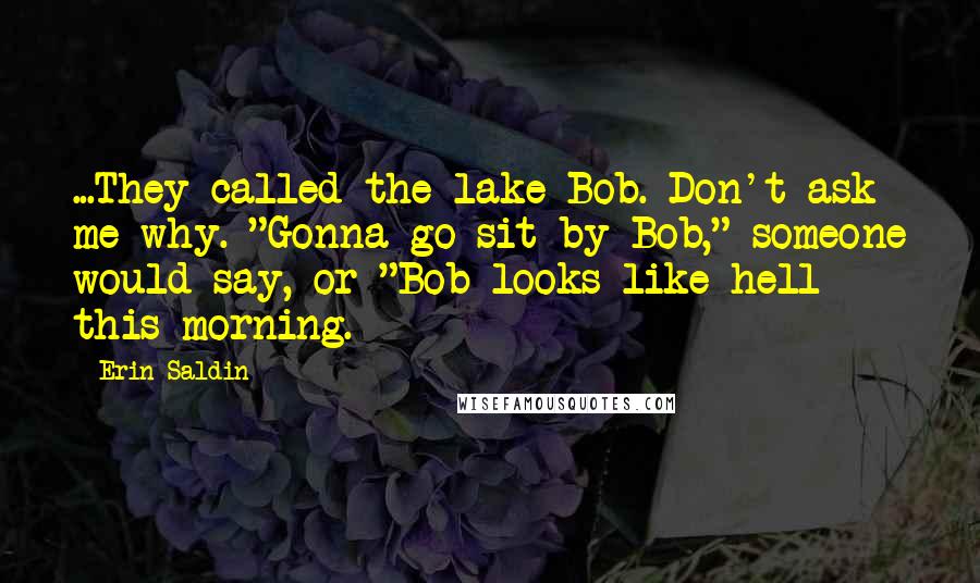 Erin Saldin Quotes: ...They called the lake Bob. Don't ask me why. "Gonna go sit by Bob," someone would say, or "Bob looks like hell this morning.