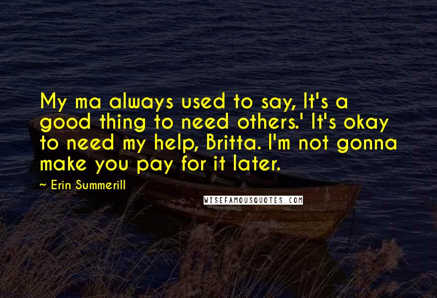 Erin Summerill Quotes: My ma always used to say, It's a good thing to need others.' It's okay to need my help, Britta. I'm not gonna make you pay for it later.
