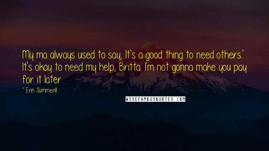 Erin Summerill Quotes: My ma always used to say, It's a good thing to need others.' It's okay to need my help, Britta. I'm not gonna make you pay for it later.