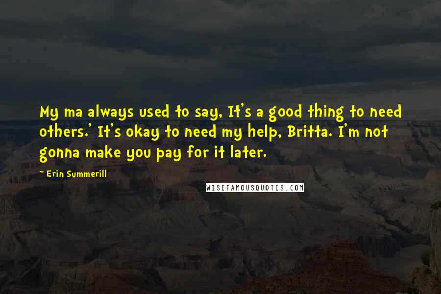 Erin Summerill Quotes: My ma always used to say, It's a good thing to need others.' It's okay to need my help, Britta. I'm not gonna make you pay for it later.