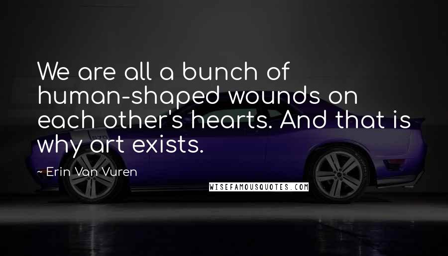 Erin Van Vuren Quotes: We are all a bunch of human-shaped wounds on each other's hearts. And that is why art exists.