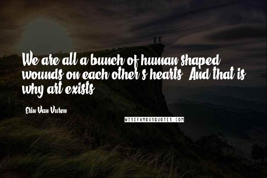 Erin Van Vuren Quotes: We are all a bunch of human-shaped wounds on each other's hearts. And that is why art exists.