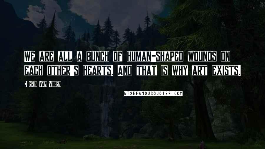 Erin Van Vuren Quotes: We are all a bunch of human-shaped wounds on each other's hearts. And that is why art exists.
