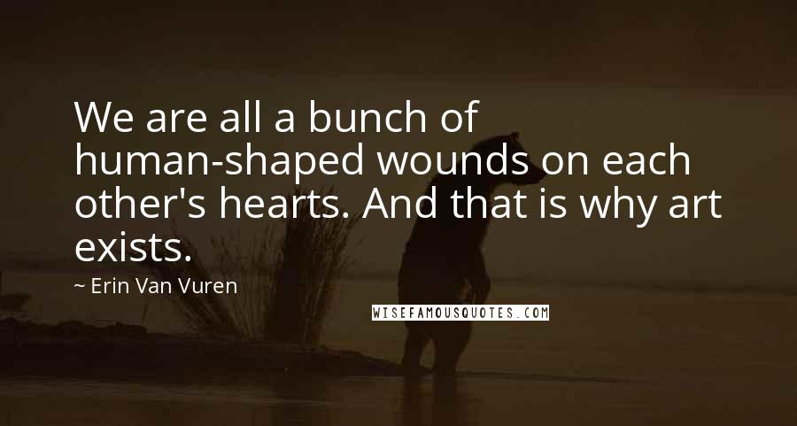 Erin Van Vuren Quotes: We are all a bunch of human-shaped wounds on each other's hearts. And that is why art exists.
