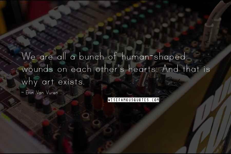 Erin Van Vuren Quotes: We are all a bunch of human-shaped wounds on each other's hearts. And that is why art exists.