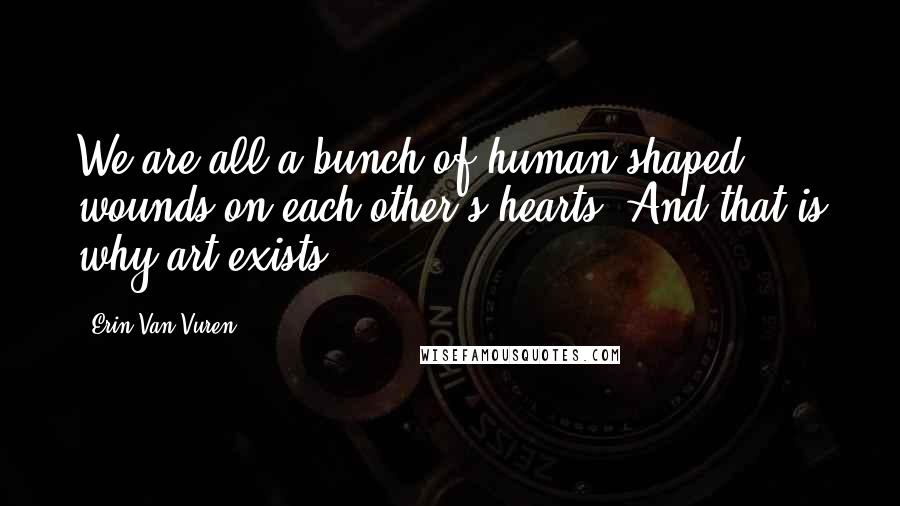 Erin Van Vuren Quotes: We are all a bunch of human-shaped wounds on each other's hearts. And that is why art exists.