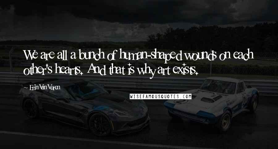 Erin Van Vuren Quotes: We are all a bunch of human-shaped wounds on each other's hearts. And that is why art exists.