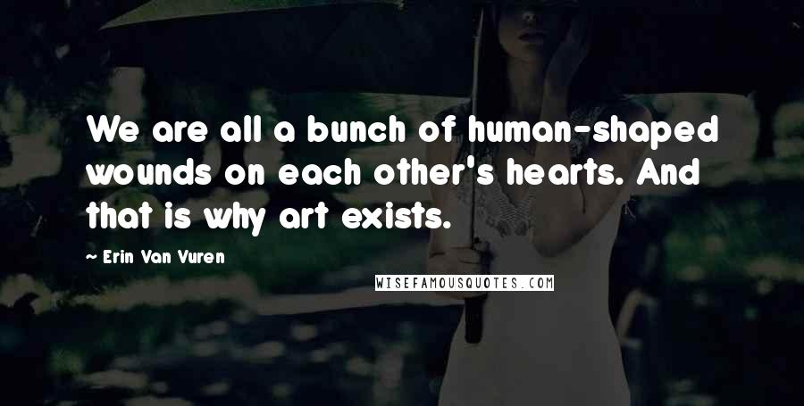 Erin Van Vuren Quotes: We are all a bunch of human-shaped wounds on each other's hearts. And that is why art exists.