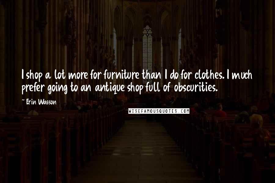 Erin Wasson Quotes: I shop a lot more for furniture than I do for clothes. I much prefer going to an antique shop full of obscurities.