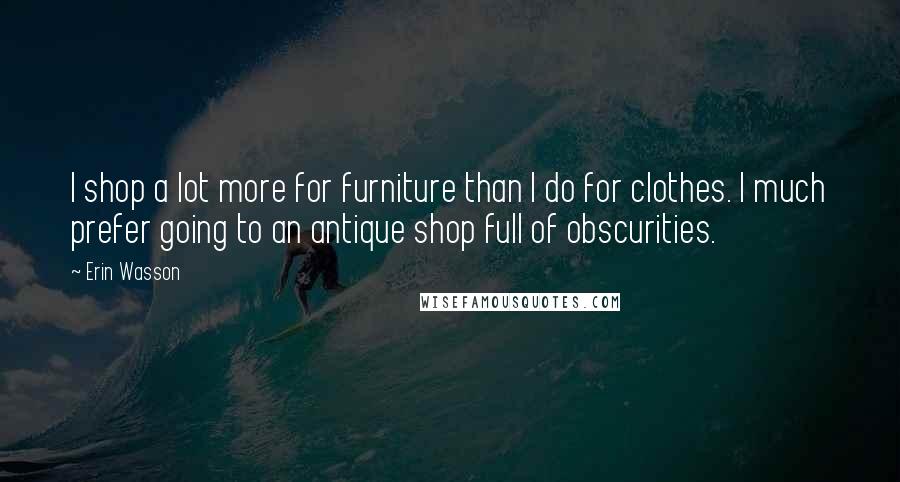 Erin Wasson Quotes: I shop a lot more for furniture than I do for clothes. I much prefer going to an antique shop full of obscurities.
