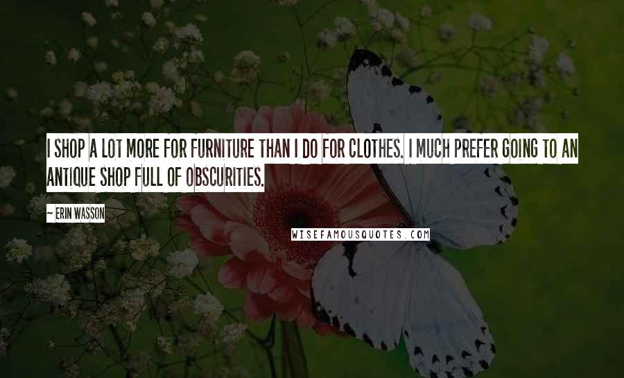 Erin Wasson Quotes: I shop a lot more for furniture than I do for clothes. I much prefer going to an antique shop full of obscurities.