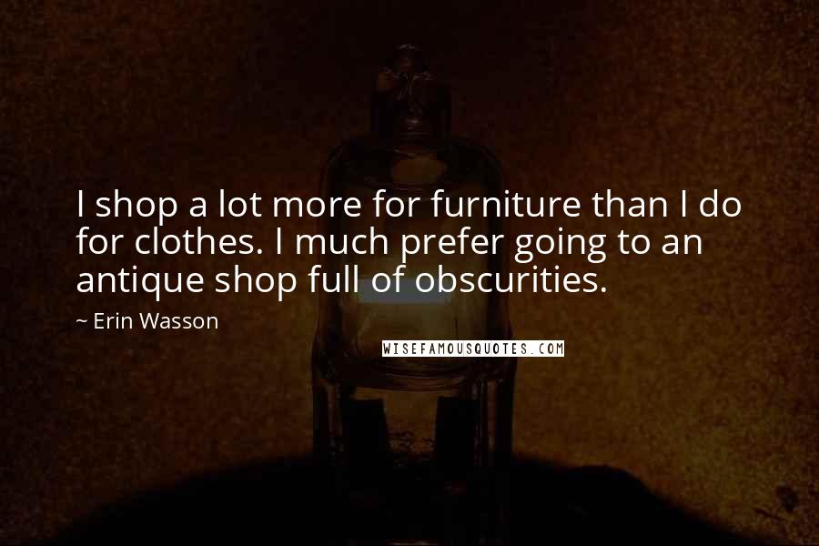 Erin Wasson Quotes: I shop a lot more for furniture than I do for clothes. I much prefer going to an antique shop full of obscurities.