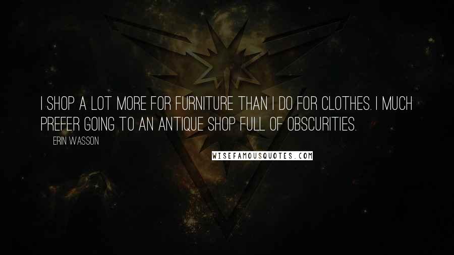 Erin Wasson Quotes: I shop a lot more for furniture than I do for clothes. I much prefer going to an antique shop full of obscurities.