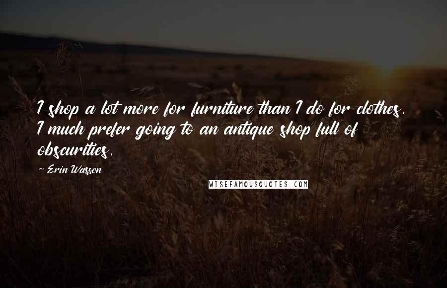 Erin Wasson Quotes: I shop a lot more for furniture than I do for clothes. I much prefer going to an antique shop full of obscurities.