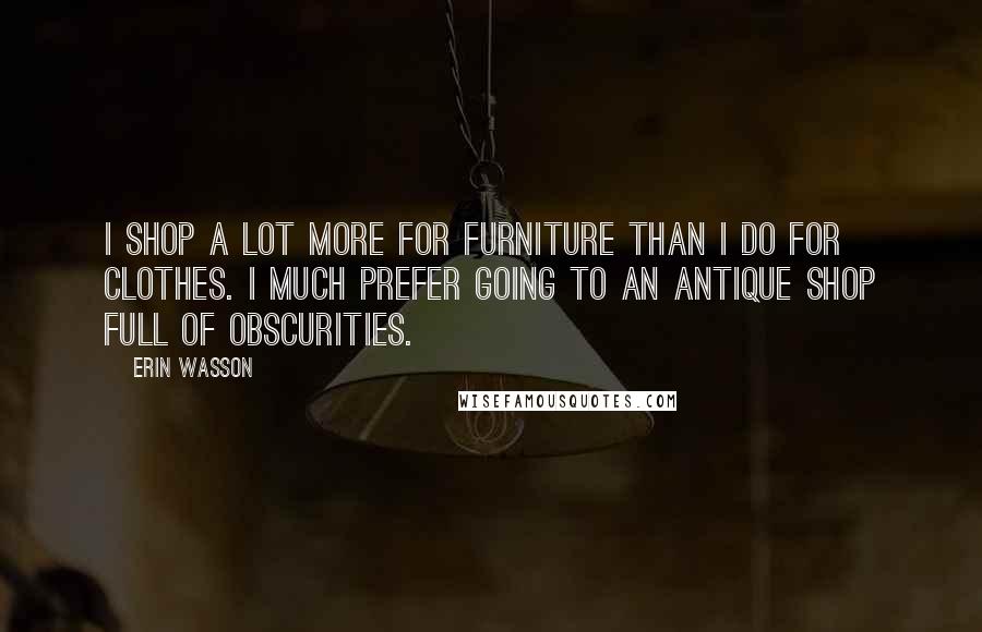 Erin Wasson Quotes: I shop a lot more for furniture than I do for clothes. I much prefer going to an antique shop full of obscurities.