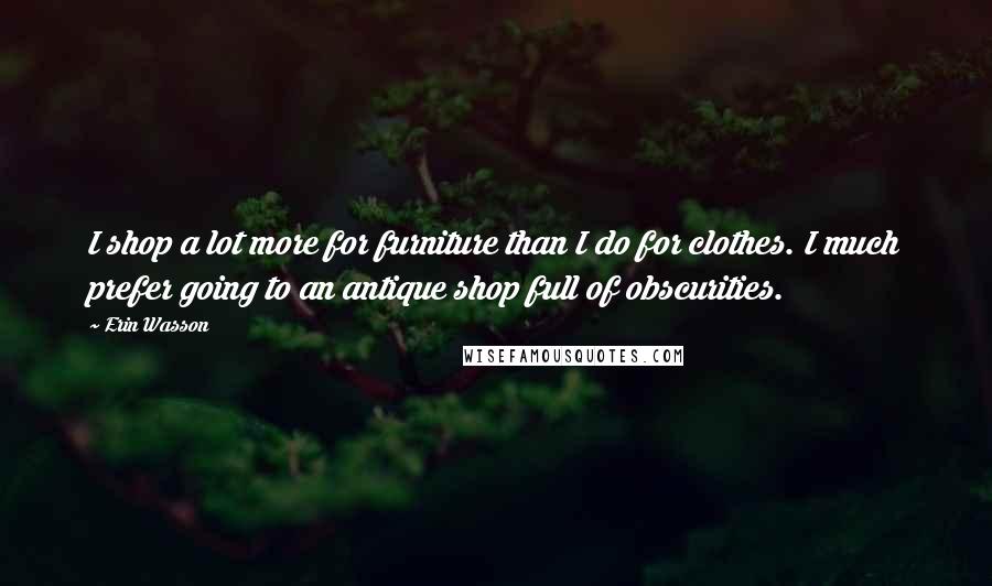 Erin Wasson Quotes: I shop a lot more for furniture than I do for clothes. I much prefer going to an antique shop full of obscurities.