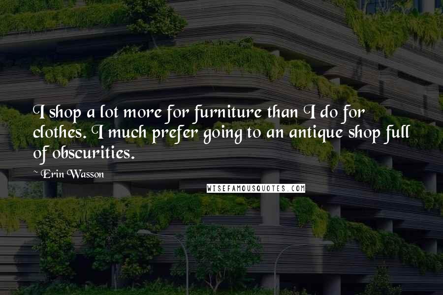 Erin Wasson Quotes: I shop a lot more for furniture than I do for clothes. I much prefer going to an antique shop full of obscurities.