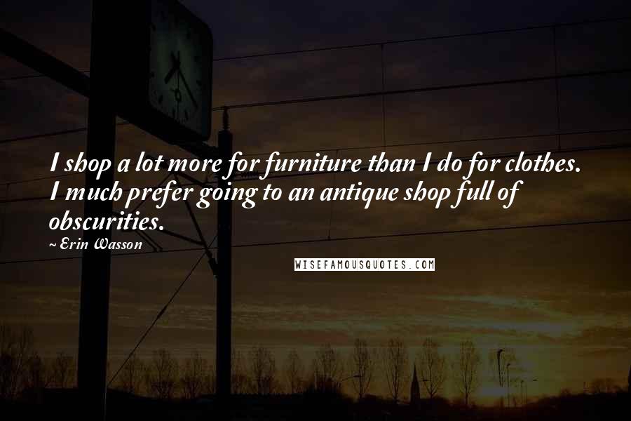 Erin Wasson Quotes: I shop a lot more for furniture than I do for clothes. I much prefer going to an antique shop full of obscurities.