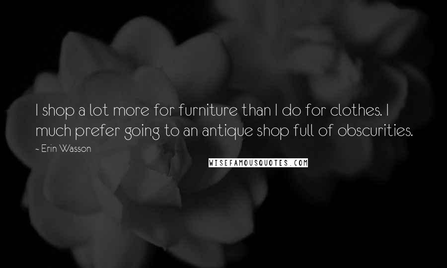 Erin Wasson Quotes: I shop a lot more for furniture than I do for clothes. I much prefer going to an antique shop full of obscurities.